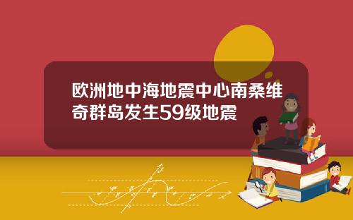 欧洲地中海地震中心南桑维奇群岛发生59级地震