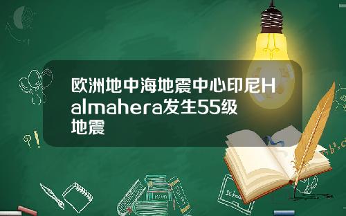 欧洲地中海地震中心印尼Halmahera发生55级地震