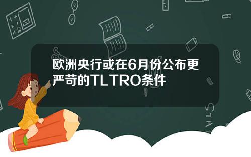 欧洲央行或在6月份公布更严苛的TLTRO条件