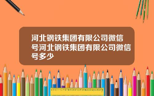 河北钢铁集团有限公司微信号河北钢铁集团有限公司微信号多少