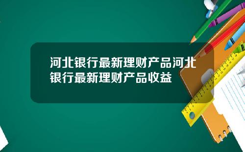 河北银行最新理财产品河北银行最新理财产品收益