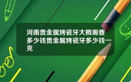 河南贵金属烤瓷牙大概需要多少钱贵金属烤瓷牙多少钱一克
