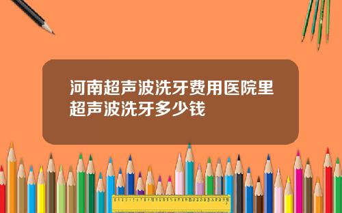 河南超声波洗牙费用医院里超声波洗牙多少钱