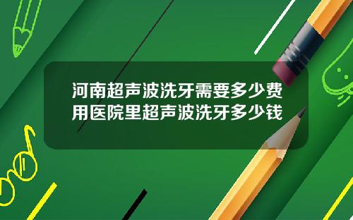河南超声波洗牙需要多少费用医院里超声波洗牙多少钱