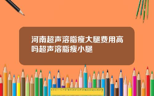 河南超声溶脂瘦大腿费用高吗超声溶脂瘦小腿