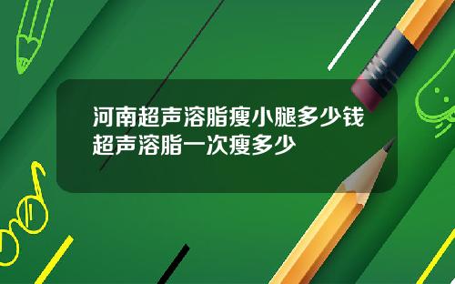 河南超声溶脂瘦小腿多少钱超声溶脂一次瘦多少