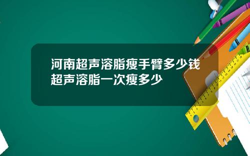 河南超声溶脂瘦手臂多少钱超声溶脂一次瘦多少