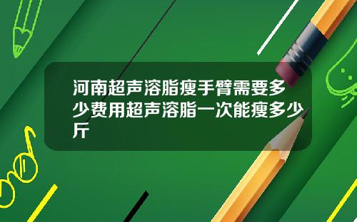 河南超声溶脂瘦手臂需要多少费用超声溶脂一次能瘦多少斤