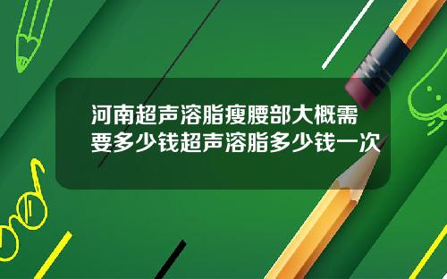 河南超声溶脂瘦腰部大概需要多少钱超声溶脂多少钱一次