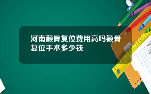 河南颧骨复位费用高吗颧骨复位手术多少钱