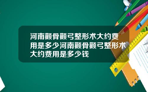 河南颧骨颧弓整形术大约费用是多少河南颧骨颧弓整形术大约费用是多少钱