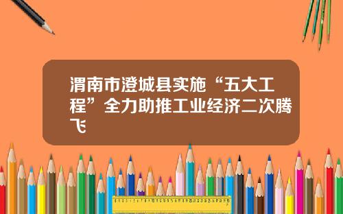 渭南市澄城县实施“五大工程”全力助推工业经济二次腾飞