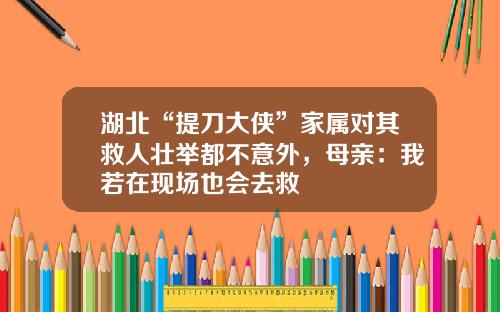 湖北“提刀大侠”家属对其救人壮举都不意外，母亲：我若在现场也会去救