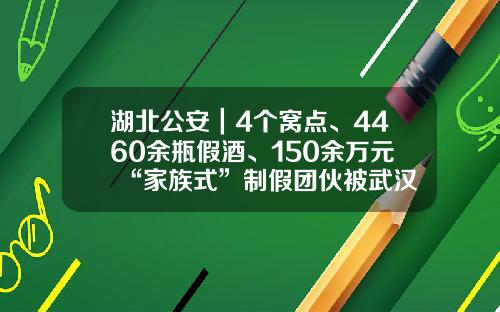 湖北公安｜4个窝点、4460余瓶假酒、150余万元 “家族式”制假团伙被武汉警方一网打尽