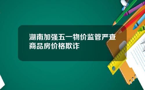 湖南加强五一物价监管严查商品房价格欺诈