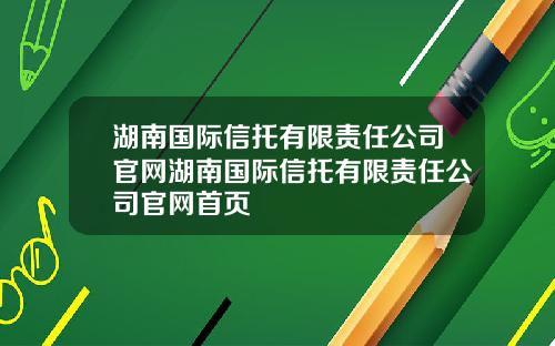 湖南国际信托有限责任公司官网湖南国际信托有限责任公司官网首页