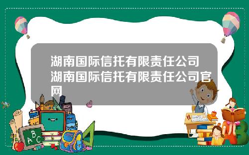 湖南国际信托有限责任公司湖南国际信托有限责任公司官网