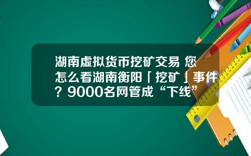 湖南虚拟货币挖矿交易 您怎么看湖南衡阳「挖矿」事件？9000名网管成“下线”，警方抓获嫌疑人15人？