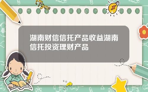 湖南财信信托产品收益湖南信托投资理财产品