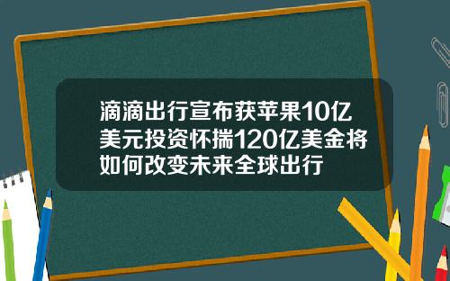 滴滴出行宣布获苹果10亿美元投资怀揣120亿美金将如何改变未来全球出行