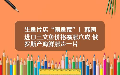 生鱼片店“闹鱼荒”！韩国进口三文鱼价格暴涨六成 俄罗斯产海鲜涨声一片