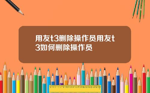 用友t3删除操作员用友t3如何删除操作员