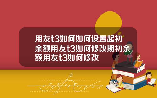用友t3如何如何设置起初余额用友t3如何修改期初余额用友t3如何修改