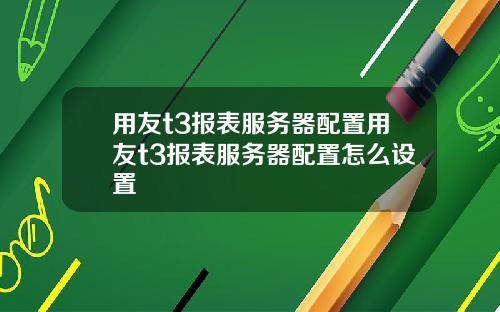 用友t3报表服务器配置用友t3报表服务器配置怎么设置