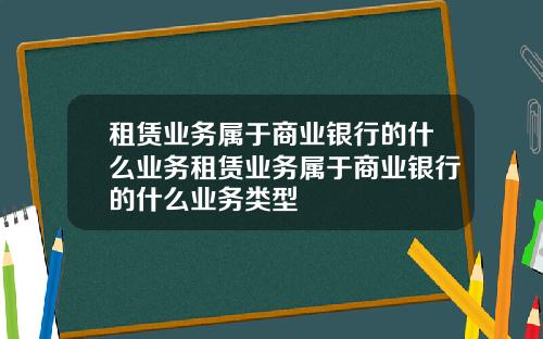 租赁业务属于商业银行的什么业务租赁业务属于商业银行的什么业务类型