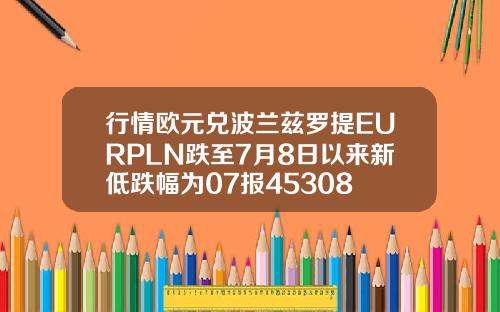 行情欧元兑波兰兹罗提EURPLN跌至7月8日以来新低跌幅为07报45308