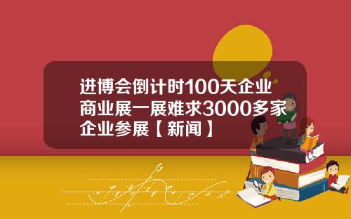 进博会倒计时100天企业商业展一展难求3000多家企业参展【新闻】