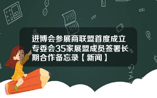进博会参展商联盟首度成立专委会35家展盟成员签署长期合作备忘录【新闻】