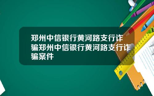 郑州中信银行黄河路支行诈骗郑州中信银行黄河路支行诈骗案件