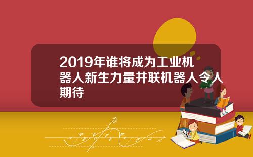 2019年谁将成为工业机器人新生力量并联机器人令人期待