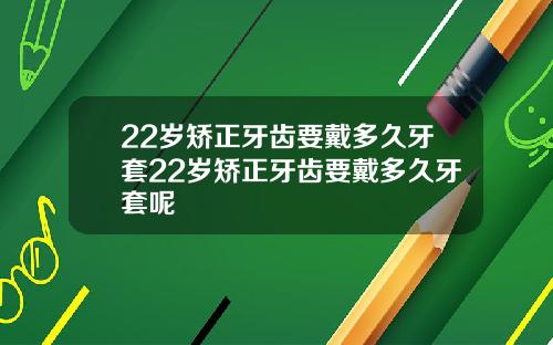 22岁矫正牙齿要戴多久牙套22岁矫正牙齿要戴多久牙套呢
