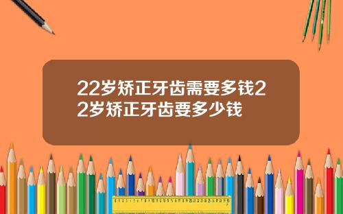22岁矫正牙齿需要多钱22岁矫正牙齿要多少钱