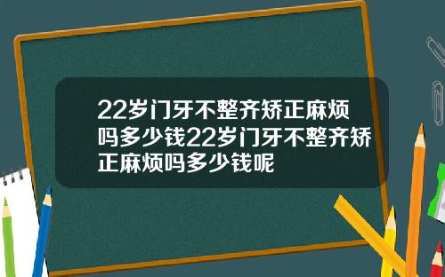 22岁门牙不整齐矫正麻烦吗多少钱22岁门牙不整齐矫正麻烦吗多少钱呢