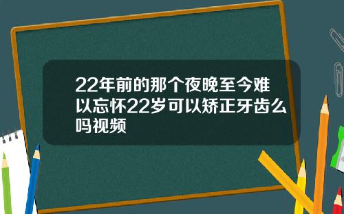 22年前的那个夜晚至今难以忘怀22岁可以矫正牙齿么吗视频