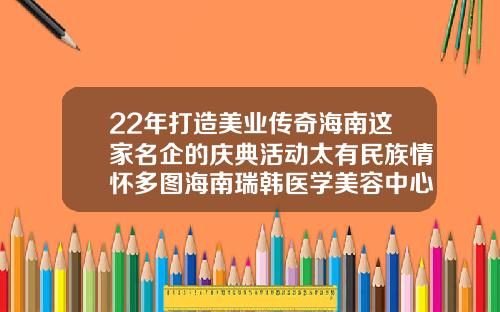 22年打造美业传奇海南这家名企的庆典活动太有民族情怀多图海南瑞韩医学美容中心是正规医院吗多少钱