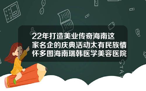22年打造美业传奇海南这家名企的庆典活动太有民族情怀多图海南瑞韩医学美容医院地址电话
