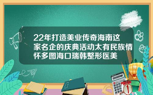 22年打造美业传奇海南这家名企的庆典活动太有民族情怀多图海口瑞韩整形医美