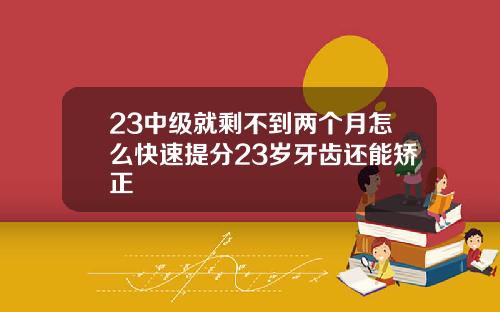 23中级就剩不到两个月怎么快速提分23岁牙齿还能矫正