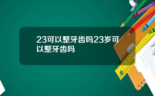 23可以整牙齿吗23岁可以整牙齿吗