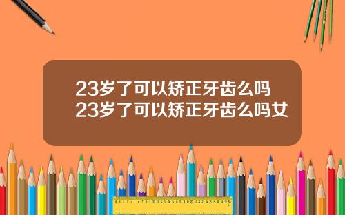 23岁了可以矫正牙齿么吗23岁了可以矫正牙齿么吗女