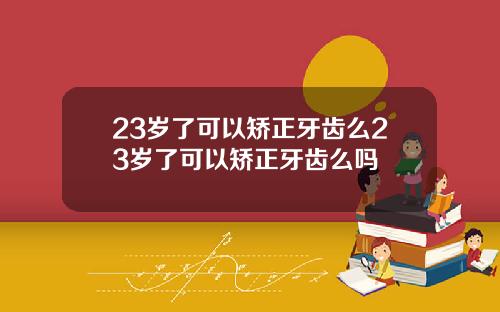 23岁了可以矫正牙齿么23岁了可以矫正牙齿么吗