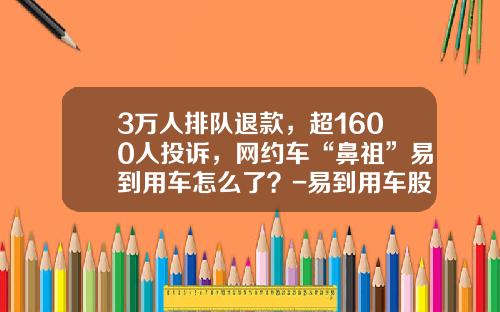 3万人排队退款，超1600人投诉，网约车“鼻祖”易到用车怎么了？-易到用车股票是多少【新闻】.