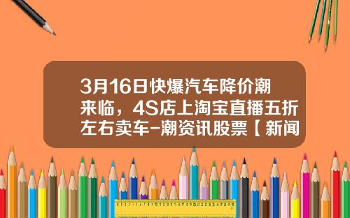 3月16日快爆汽车降价潮来临，4S店上淘宝直播五折左右卖车-潮资讯股票【新闻】.