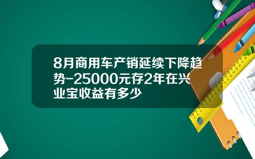 8月商用车产销延续下降趋势-25000元存2年在兴业宝收益有多少