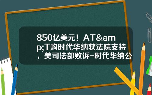 850亿美元！AT&T购时代华纳获法院支持，美司法部败诉-时代华纳公司
