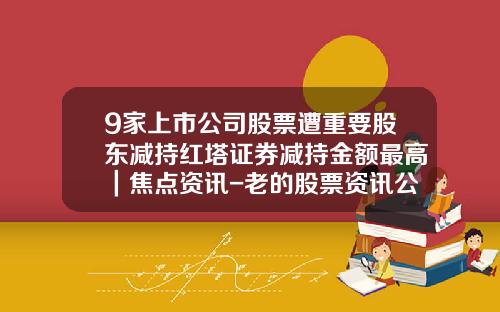 9家上市公司股票遭重要股东减持红塔证券减持金额最高｜焦点资讯-老的股票资讯公司